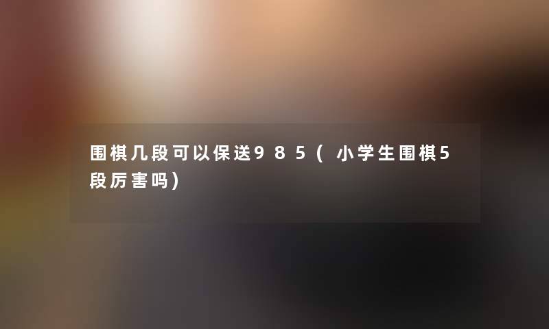 围棋几段可以保送985(小学生围棋5段厉害吗)