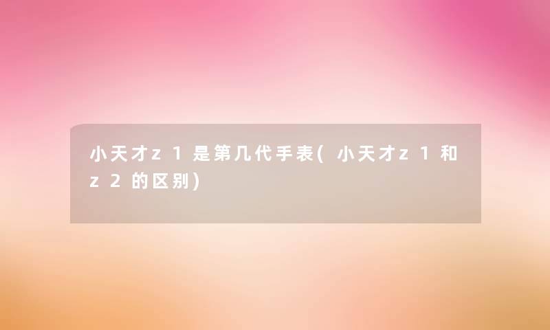 小天才z1是第几代手表(小天才z1和z2的区别)