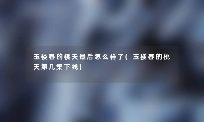 玉楼春的桃夭这里要说怎么样了(玉楼春的桃夭第几集下线)