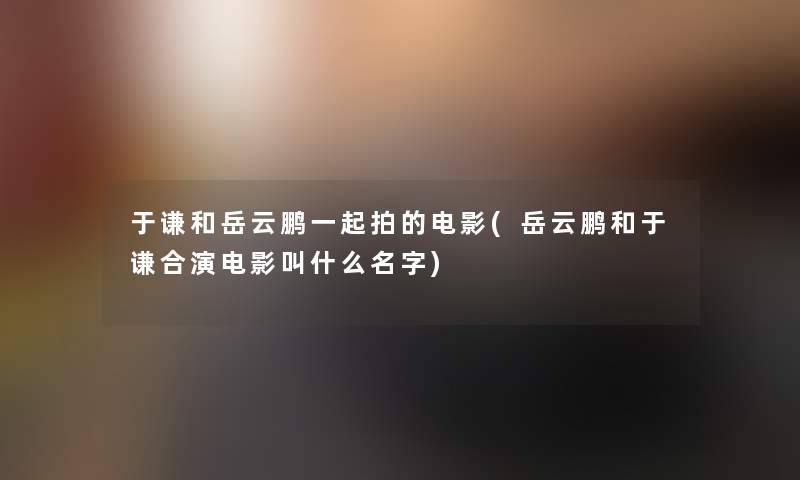 于谦和岳云鹏一起拍的电影(岳云鹏和于谦合演电影叫什么名字)