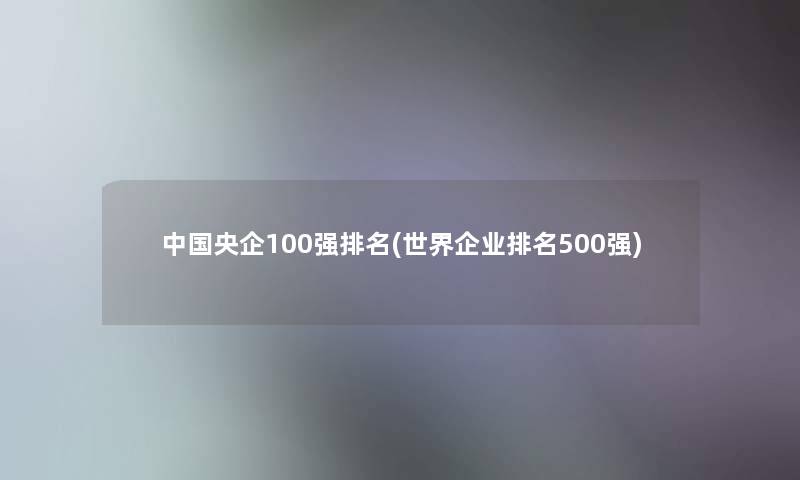 中国央企100强推荐(世界企业推荐500强)