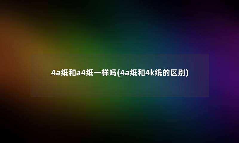 4a纸和a4纸一样吗(4a纸和4k纸的区别)