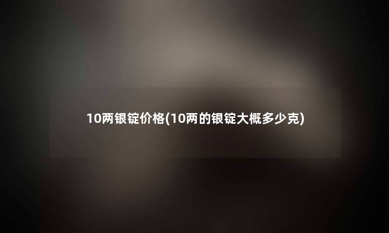 10两银锭价格(10两的银锭大概多少克)