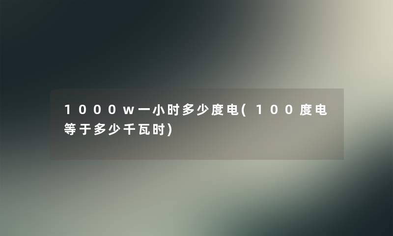 1000w一小时多少度电(100度电等于多少千瓦时)