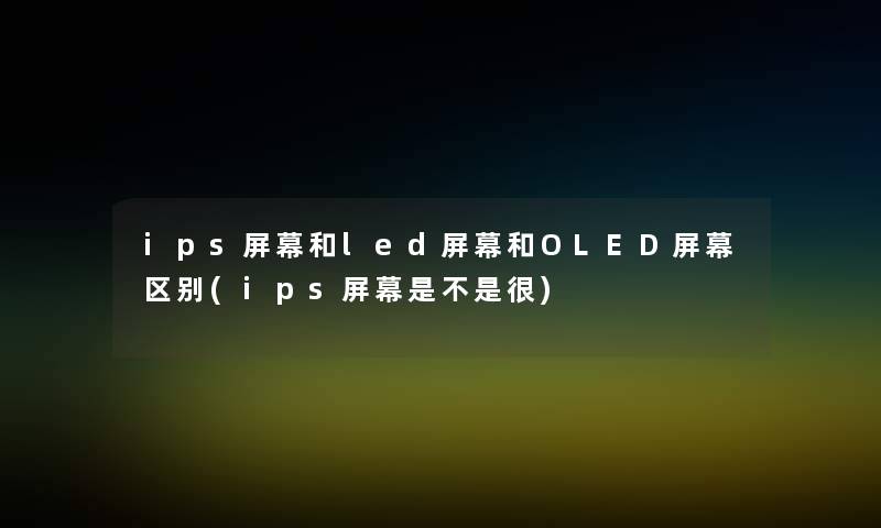 ips屏幕和led屏幕和OLED屏幕区别(ips屏幕是不是很)