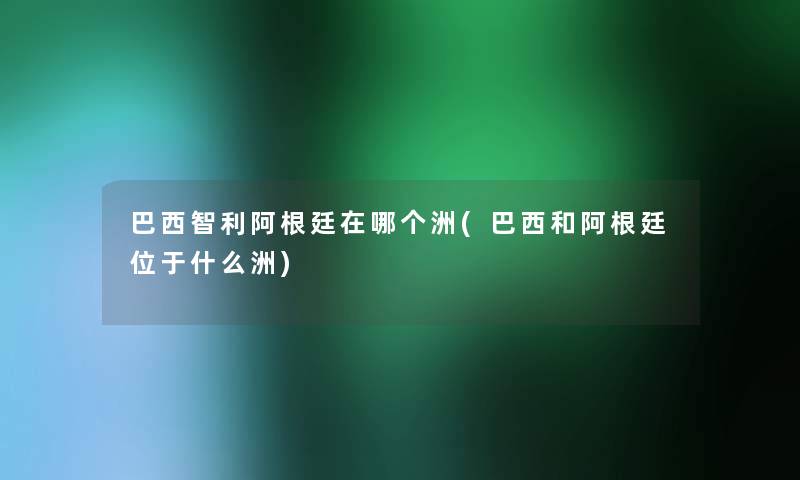 巴西智利阿根廷在哪个洲(巴西和阿根廷位于什么洲)