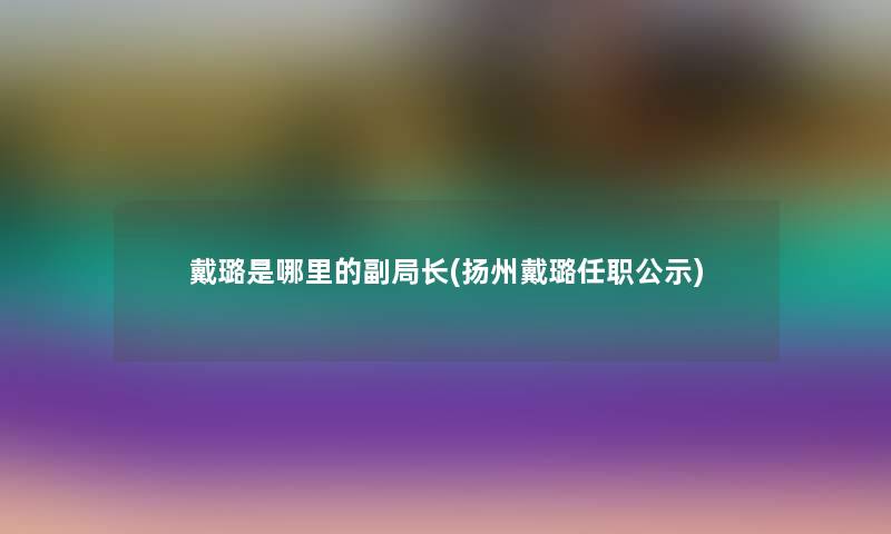 戴璐是哪里的副局长(扬州戴璐任职公示)