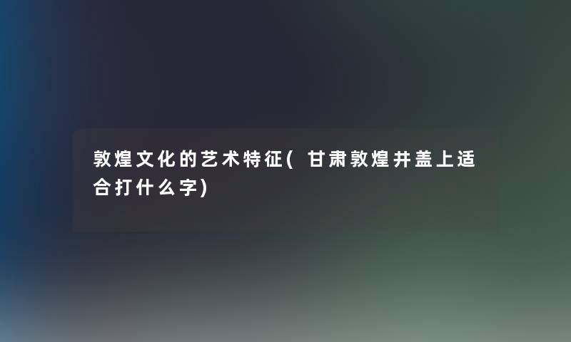 敦煌文化的艺术特征(甘肃敦煌井盖上适合打什么字)