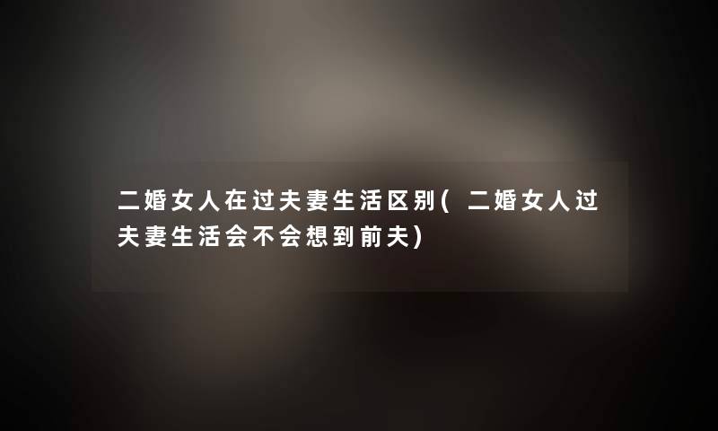 二婚女人在过夫妻生活区别(二婚女人过夫妻生活会不会想到前夫)