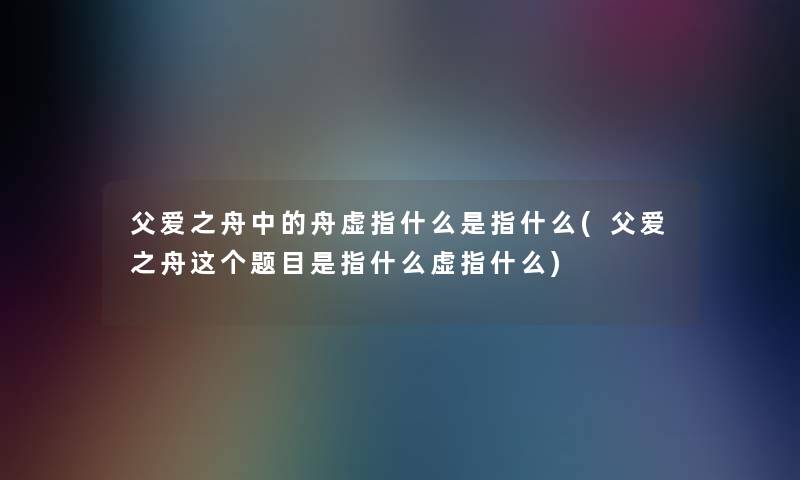 父爱之舟中的舟虚指什么是指什么(父爱之舟这个题目是指什么虚指什么)