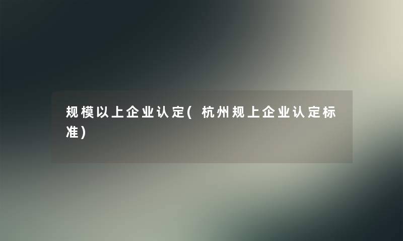 规模以上企业认定(杭州规上企业认定标准)