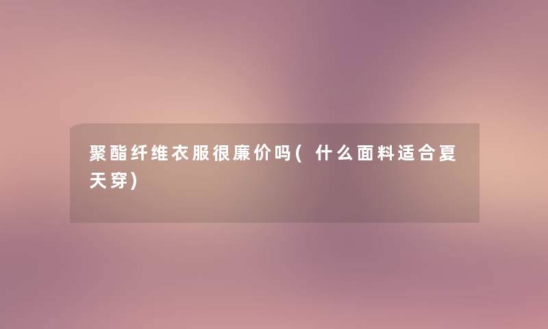 聚酯纤维衣服很廉价吗(什么面料适合夏天穿)