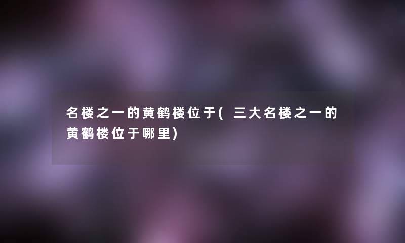 名楼之一的黄鹤楼位于(三大名楼之一的黄鹤楼位于哪里)