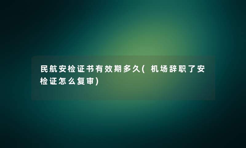 民航安检证书有效期多久(机场辞职了安检证怎么复审)