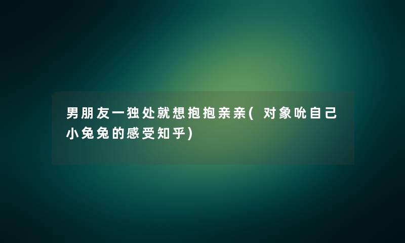 男朋友一独处就想抱抱亲亲(对象吮自己小兔兔的感受知乎)