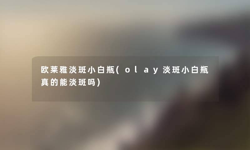 欧莱雅淡斑小白瓶(olay淡斑小白瓶真的能淡斑吗)