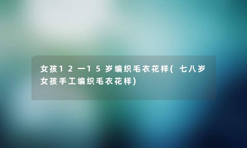 女孩12一15岁编织毛衣花样(七八岁女孩手工编织毛衣花样)