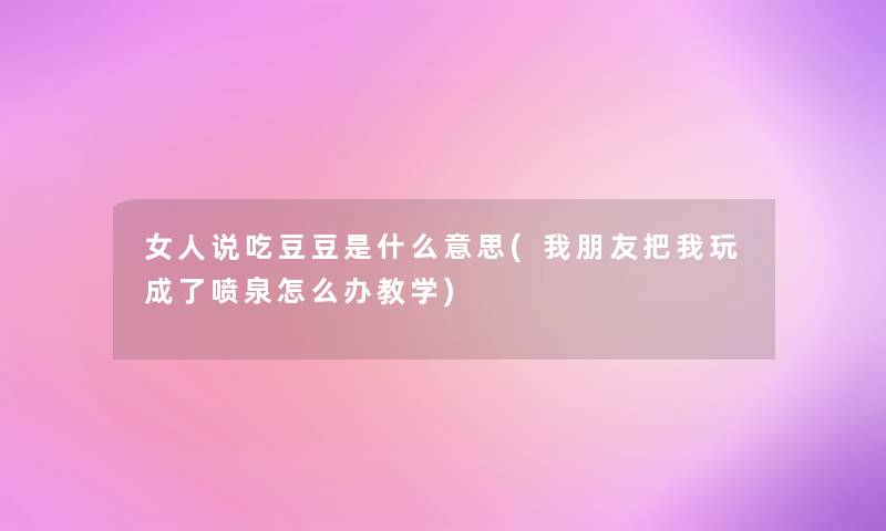 女人说吃豆豆是什么意思(我朋友把我玩成了喷泉怎么办教学)