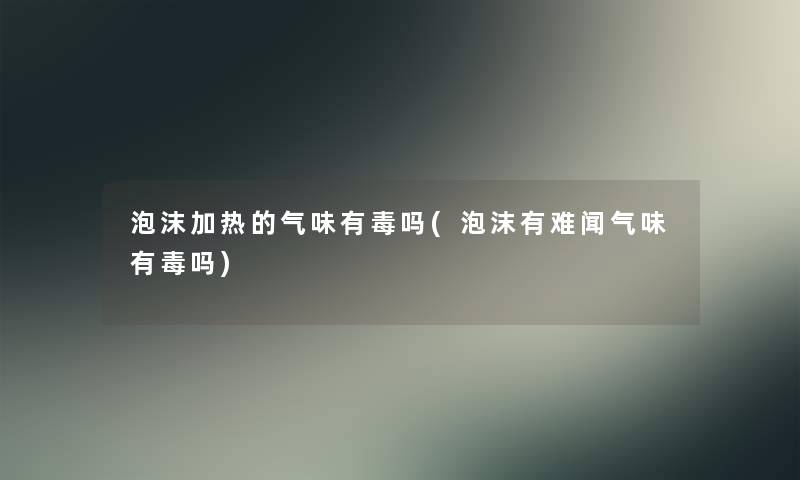 泡沫加热的气味有毒吗(泡沫有难闻气味有毒吗)