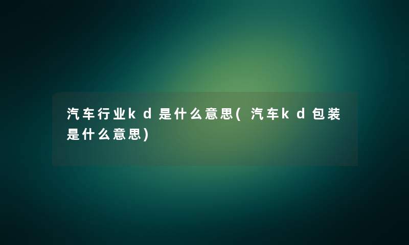 汽车行业kd是什么意思(汽车kd包装是什么意思)