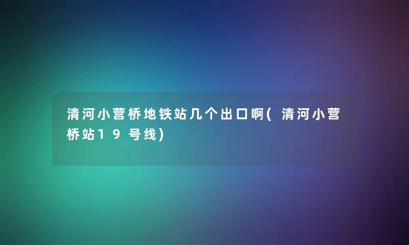 清河小营桥地铁站几个出口啊(清河小营桥站19号线)