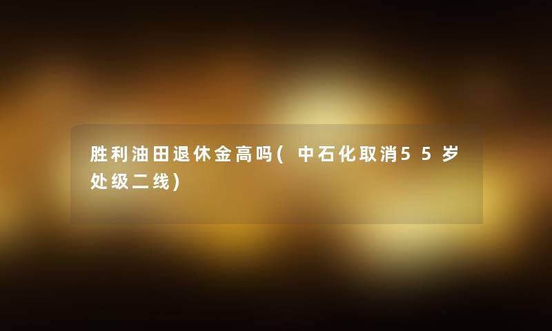 胜利油田退休金高吗(中石化取消55岁处级二线)