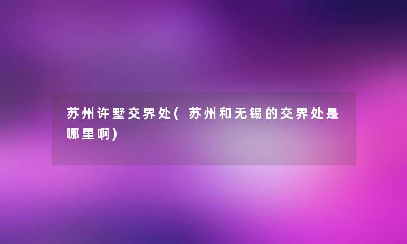 苏州许墅交界处(苏州和无锡的交界处是哪里啊)