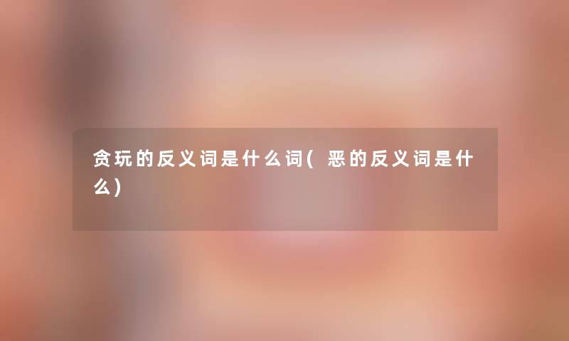 贪玩的反义词是什么词(恶的反义词是什么)