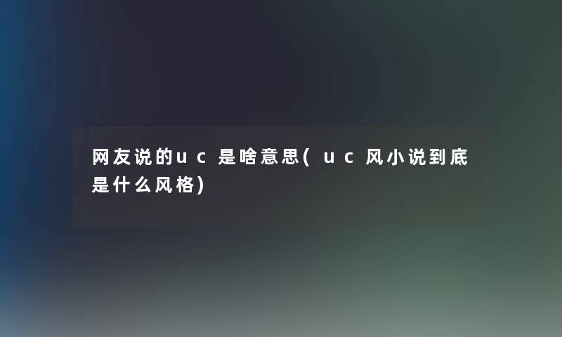 网友说的uc是啥意思(uc风小说到底是什么风格)