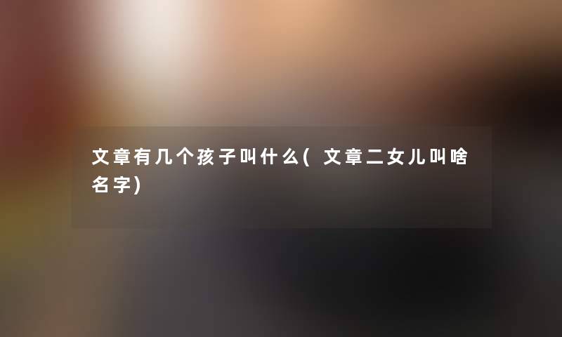 文章有几个孩子叫什么(文章二女儿叫啥名字)