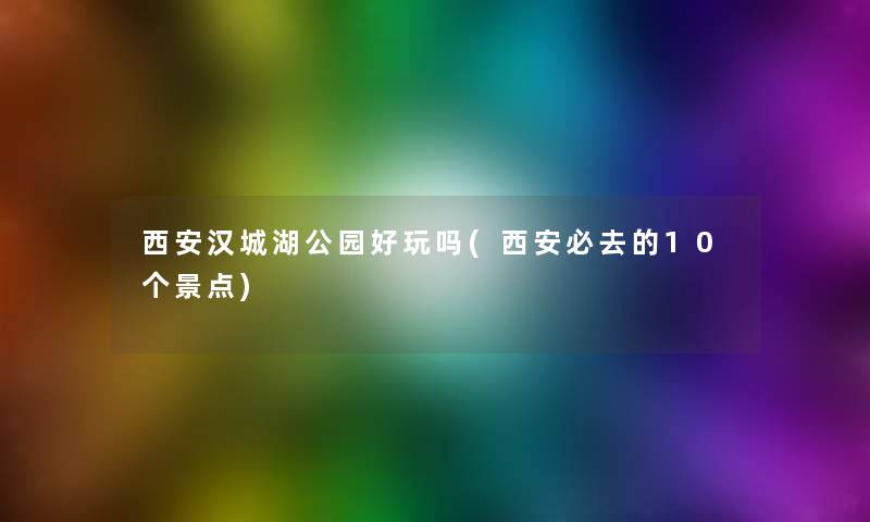 西安汉城湖公园好玩吗(西安必去的10个景点)