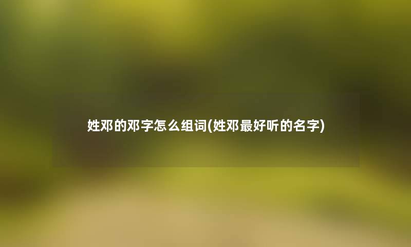 姓邓的邓字怎么组词(姓邓好听的名字)