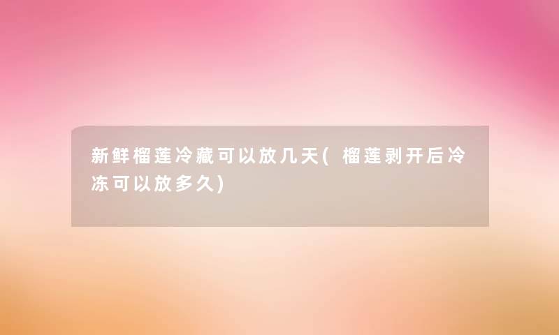 新鲜榴莲冷藏可以放几天(榴莲剥开后冷冻可以放多久)