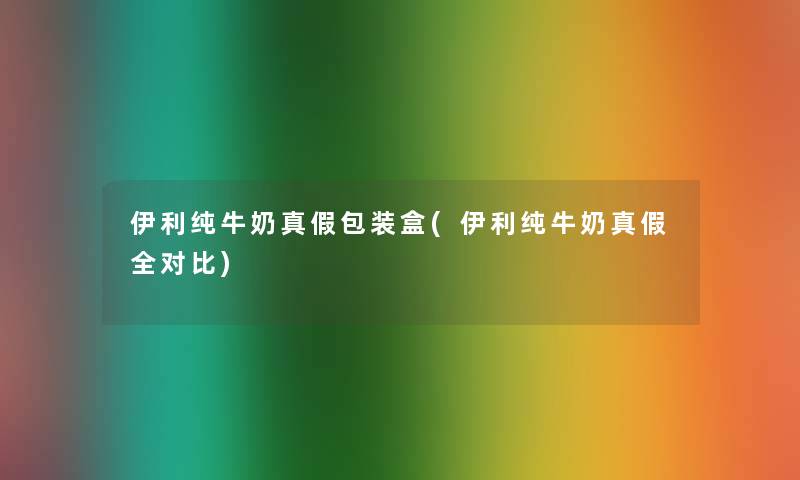 伊利纯牛奶真假包装盒(伊利纯牛奶真假全对比)