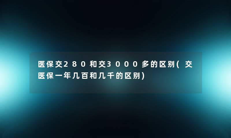 医保交280和交3000多的区别(交医保一年几百和几千的区别)