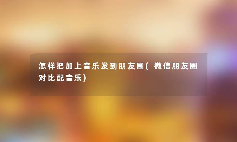 怎样把加上音乐发到朋友圈(微信朋友圈对比配音乐)