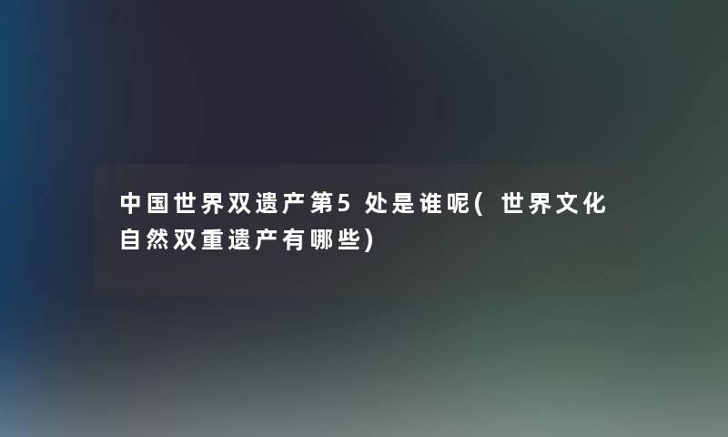 中国世界双遗产第5处是谁呢(世界文化自然双重遗产有哪些)