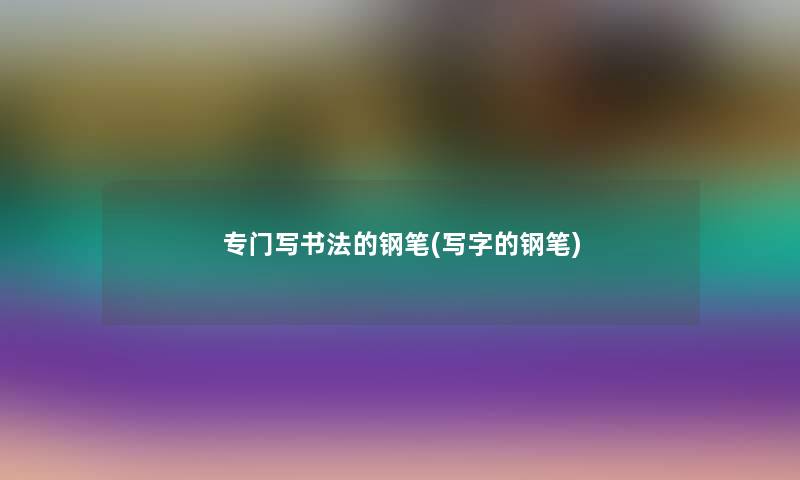 专门写书法的钢笔(写字的钢笔)