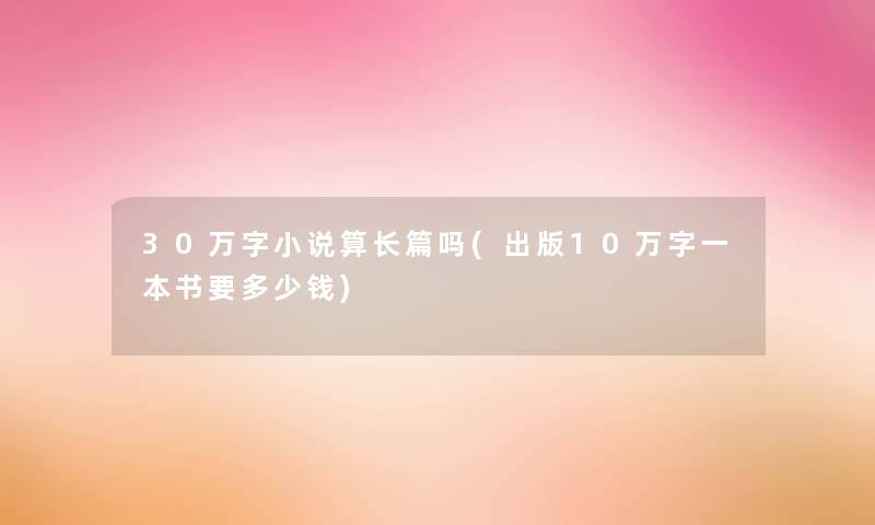 30万字小说算长篇吗(出版10万字一本书要多少钱)