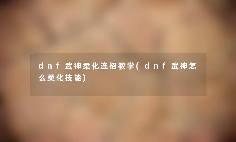 dnf武神柔化连招教学(dnf武神怎么柔化技能)