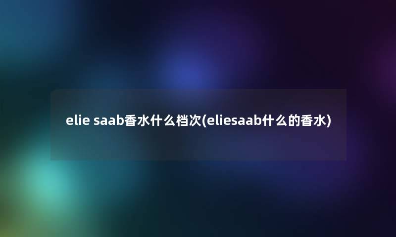 elie saab香水什么档次(eliesaab什么的香水)