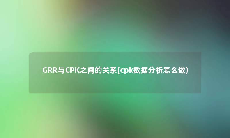 GRR与CPK之间的关系(cpk数据分析怎么做)