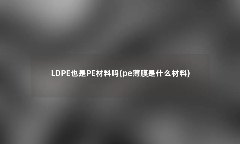 LDPE也是PE材料吗(pe薄膜是什么材料)