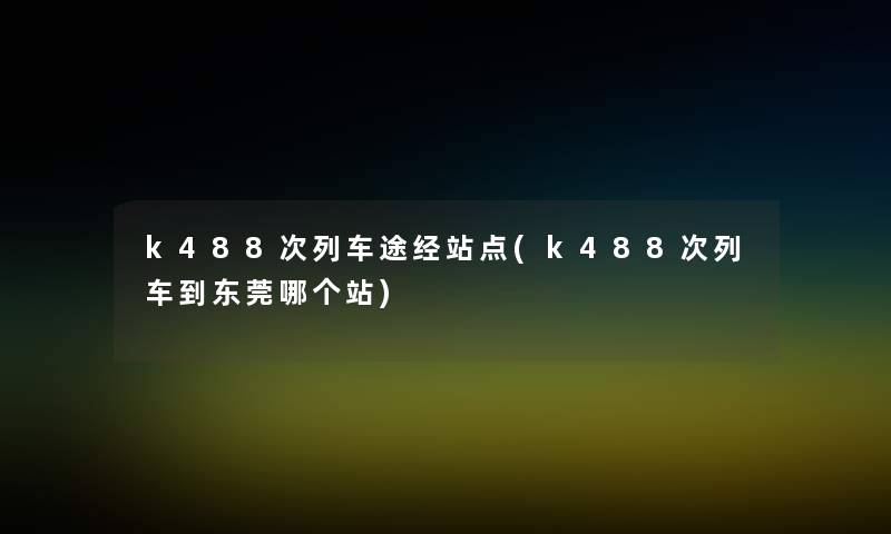 k488次列车途经站点(k488次列车到东莞哪个站)