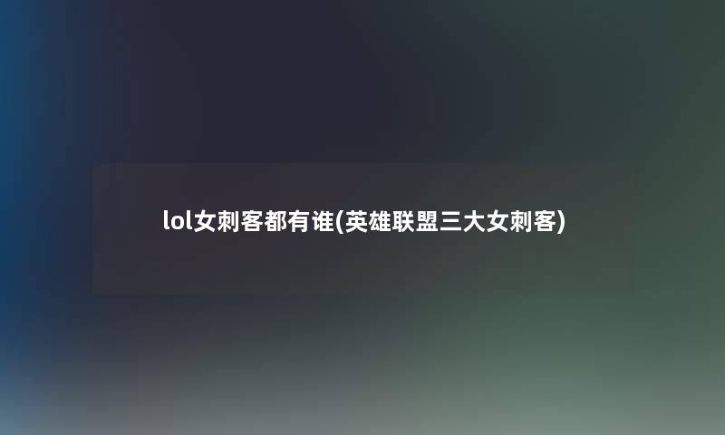 lol女刺客都有谁(英雄联盟三大女刺客)