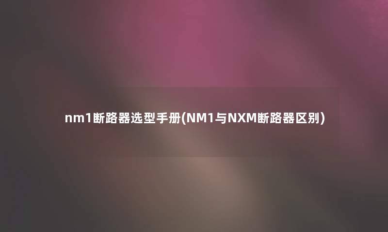 nm1断路器选型手册(NM1与NXM断路器区别)