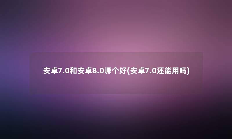 安卓7.0和安卓8.0哪个好(安卓7.0还能用吗)