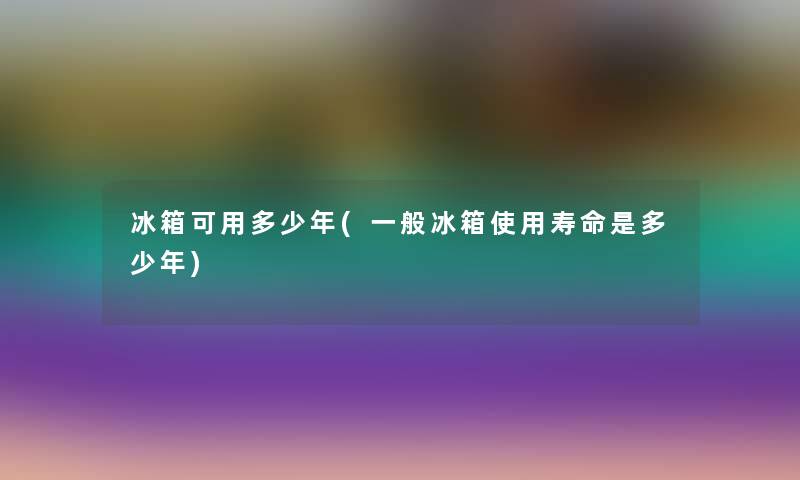 冰箱可用多少年(一般冰箱使用寿命是多少年)