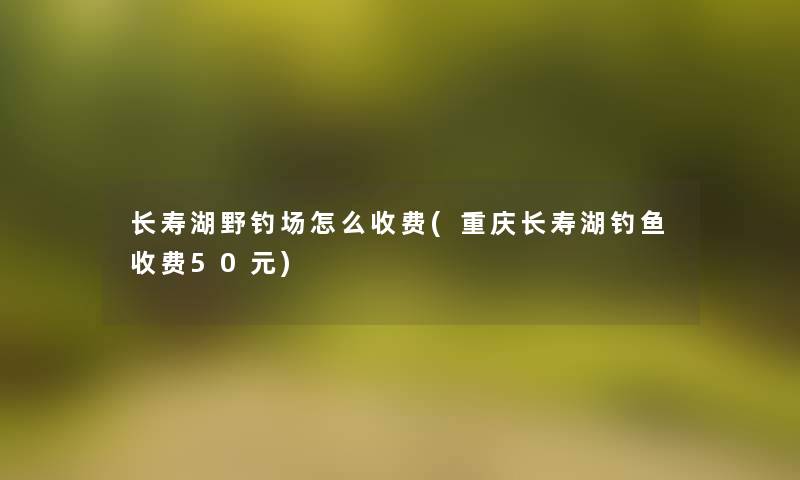 长寿湖野钓场怎么收费(重庆长寿湖钓鱼收费50元)