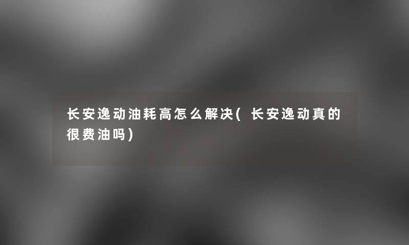 长安逸动油耗高怎么解决(长安逸动真的很费油吗)